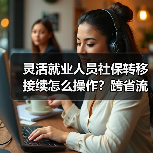 灵活就业人员社保转移接续怎么操作？跨省流程详解（图3）